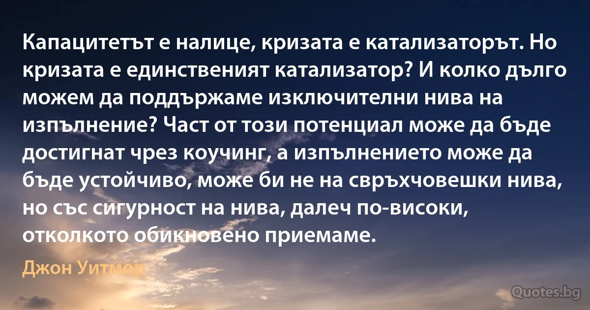 Капацитетът е налице, кризата е катализаторът. Но кризата е единственият катализатор? И колко дълго можем да поддържаме изключителни нива на изпълнение? Част от този потенциал може да бъде достигнат чрез коучинг, а изпълнението може да бъде устойчиво, може би не на свръхчовешки нива, но със сигурност на нива, далеч по-високи, отколкото обикновено приемаме. (Джон Уитмор)