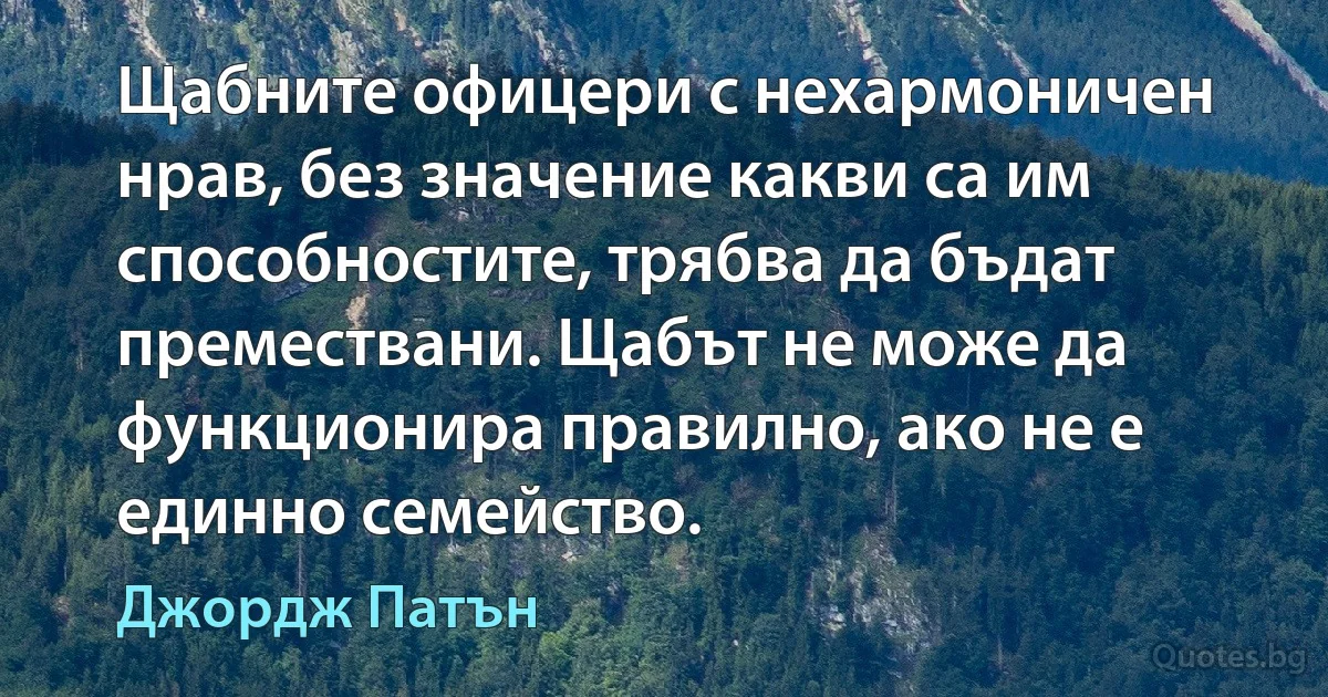 Щабните офицери с нехармоничен нрав, без значение какви са им способностите, трябва да бъдат премествани. Щабът не може да функционира правилно, ако не е единно семейство. (Джордж Патън)