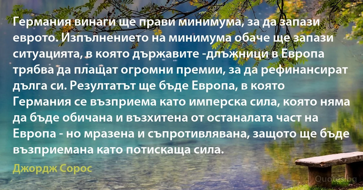 Германия винаги ще прави минимума, за да запази еврото. Изпълнението на минимума обаче ще запази ситуацията, в която държавите -длъжници в Европа трябва да плащат огромни премии, за да рефинансират дълга си. Резултатът ще бъде Европа, в която Германия се възприема като имперска сила, която няма да бъде обичана и възхитена от останалата част на Европа - но мразена и съпротивлявана, защото ще бъде възприемана като потискаща сила. (Джордж Сорос)