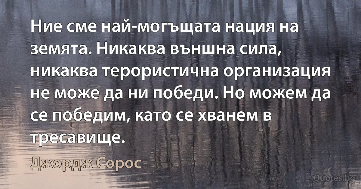 Ние сме най-могъщата нация на земята. Никаква външна сила, никаква терористична организация не може да ни победи. Но можем да се победим, като се хванем в тресавище. (Джордж Сорос)