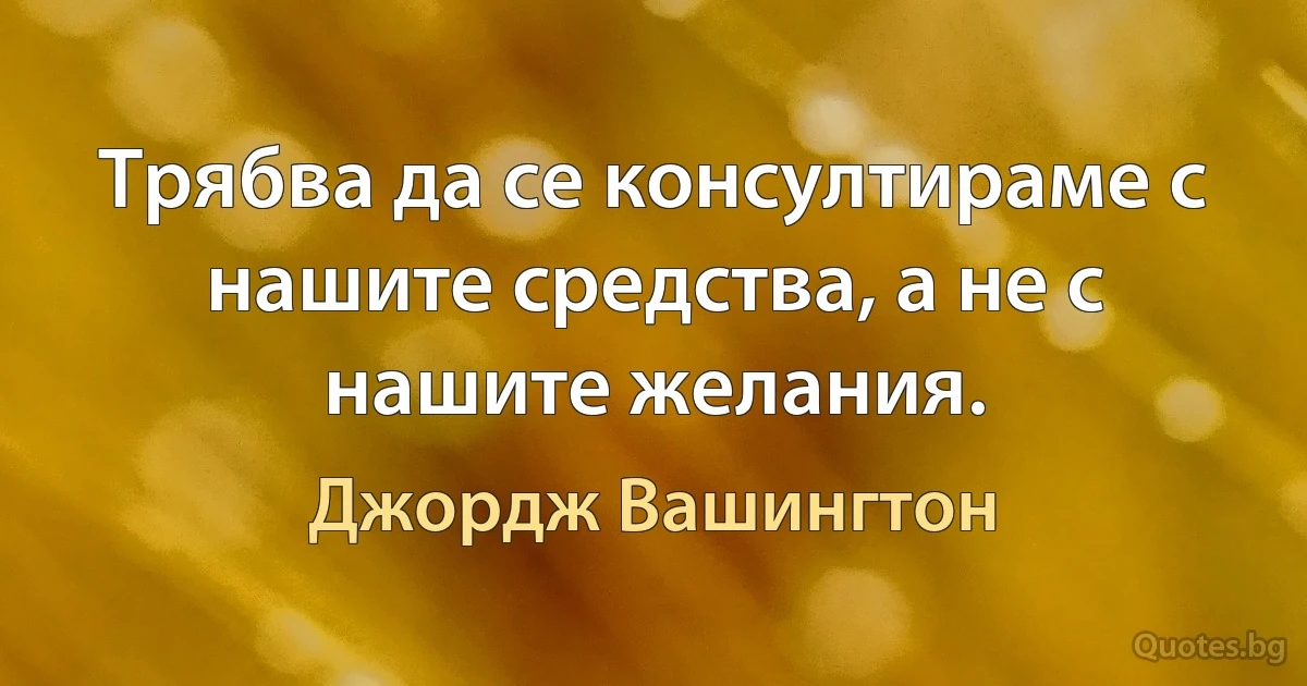 Трябва да се консултираме с нашите средства, а не с нашите желания. (Джордж Вашингтон)