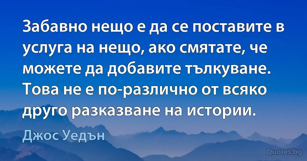 Забавно нещо е да се поставите в услуга на нещо, ако смятате, че можете да добавите тълкуване. Това не е по-различно от всяко друго разказване на истории. (Джос Уедън)