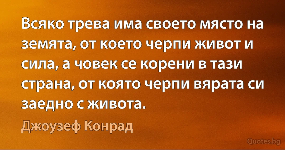 Всяко трева има своето място на земята, от което черпи живот и сила, а човек се корени в тази страна, от която черпи вярата си заедно с живота. (Джоузеф Конрад)