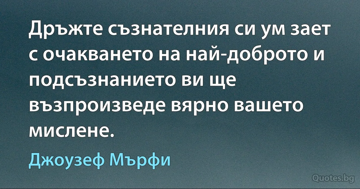 Дръжте съзнателния си ум зает с очакването на най-доброто и подсъзнанието ви ще възпроизведе вярно вашето мислене. (Джоузеф Мърфи)