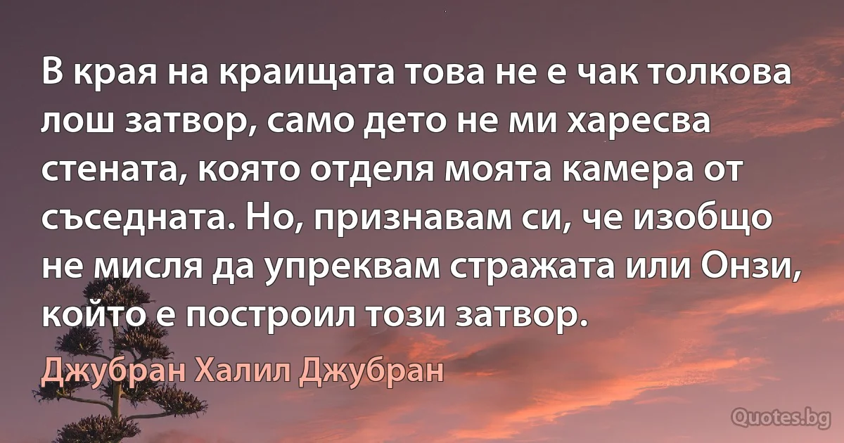 В края на краищата това не е чак толкова лош затвор, само дето не ми харесва стената, която отделя моята камера от съседната. Но, признавам си, че изобщо не мисля да упреквам стражата или Онзи, който е построил този затвор. (Джубран Халил Джубран)