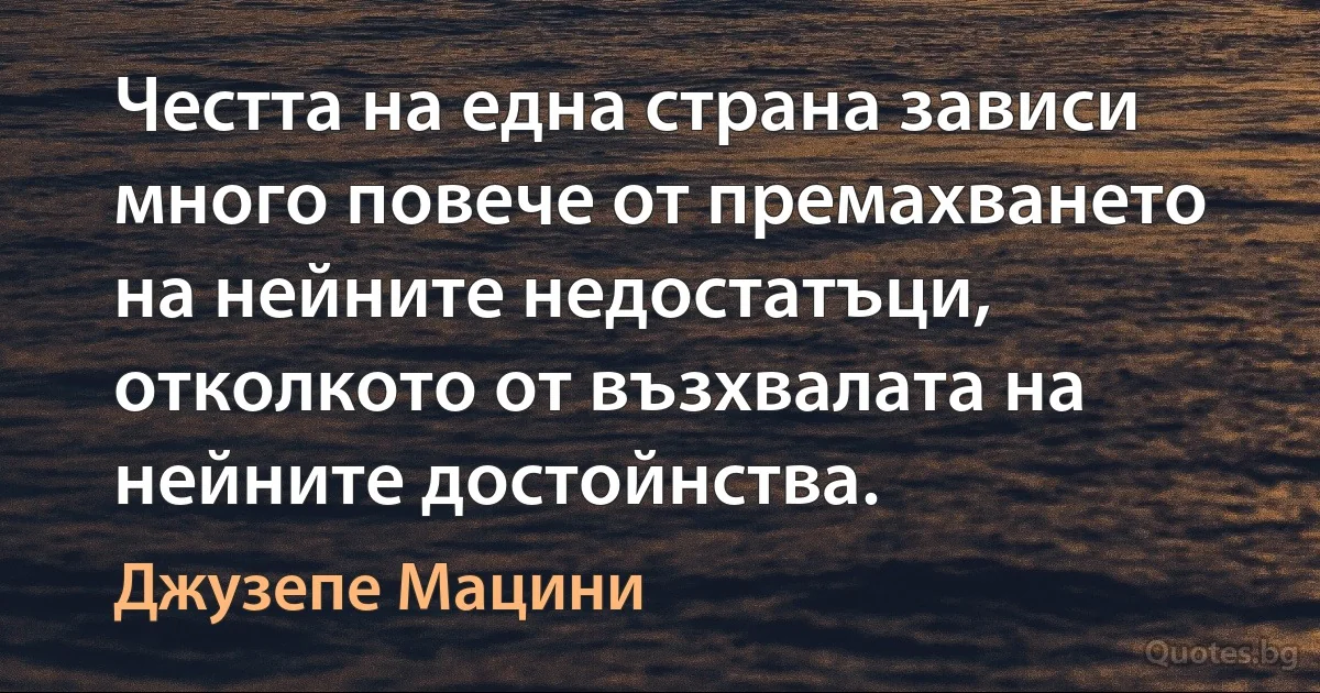 Честта на една страна зависи много повече от премахването на нейните недостатъци, отколкото от възхвалата на нейните достойнства. (Джузепе Мацини)