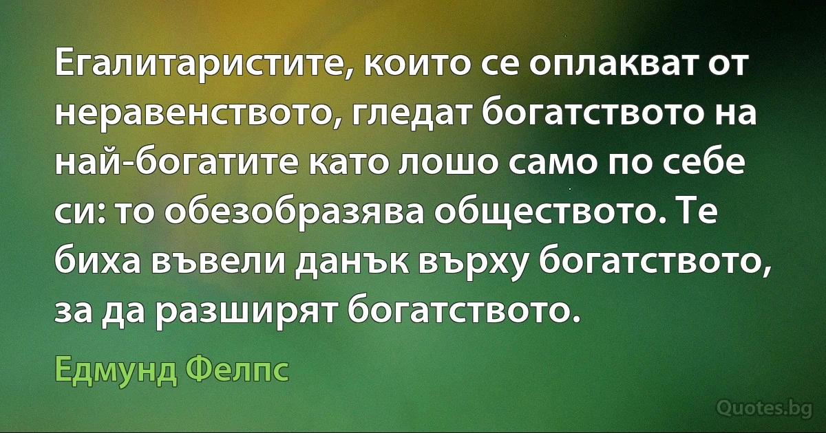 Егалитаристите, които се оплакват от неравенството, гледат богатството на най-богатите като лошо само по себе си: то обезобразява обществото. Те биха въвели данък върху богатството, за да разширят богатството. (Едмунд Фелпс)