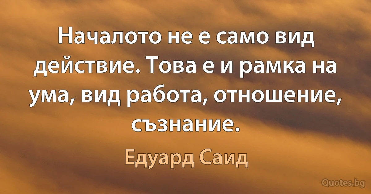 Началото не е само вид действие. Това е и рамка на ума, вид работа, отношение, съзнание. (Едуард Саид)