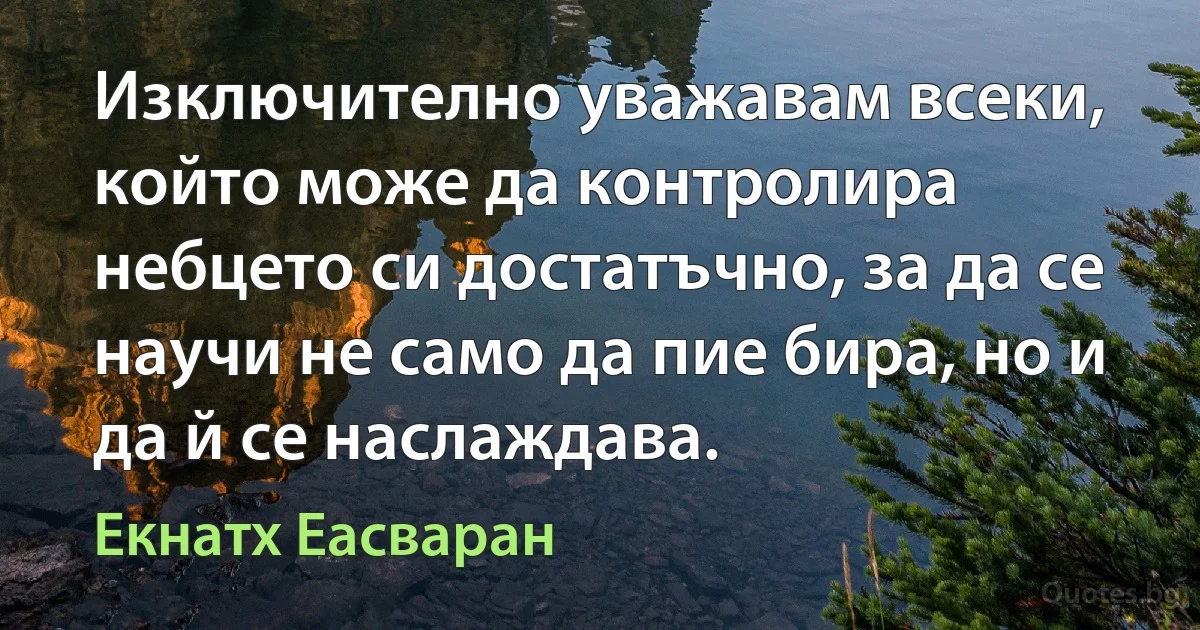 Изключително уважавам всеки, който може да контролира небцето си достатъчно, за да се научи не само да пие бира, но и да й се наслаждава. (Екнатх Еасваран)