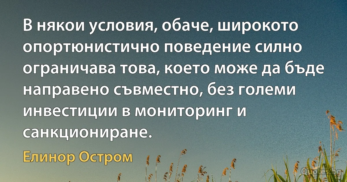 В някои условия, обаче, широкото опортюнистично поведение силно ограничава това, което може да бъде направено съвместно, без големи инвестиции в мониторинг и санкциониране. (Елинор Остром)