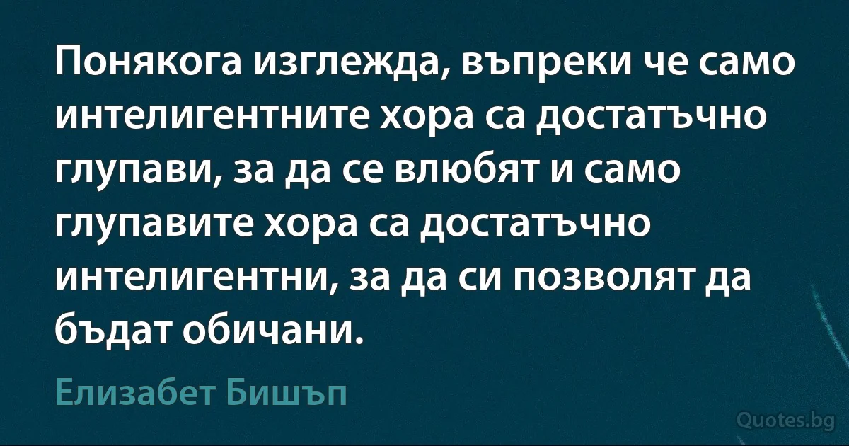 Понякога изглежда, въпреки че само интелигентните хора са достатъчно глупави, за да се влюбят и само глупавите хора са достатъчно интелигентни, за да си позволят да бъдат обичани. (Елизабет Бишъп)