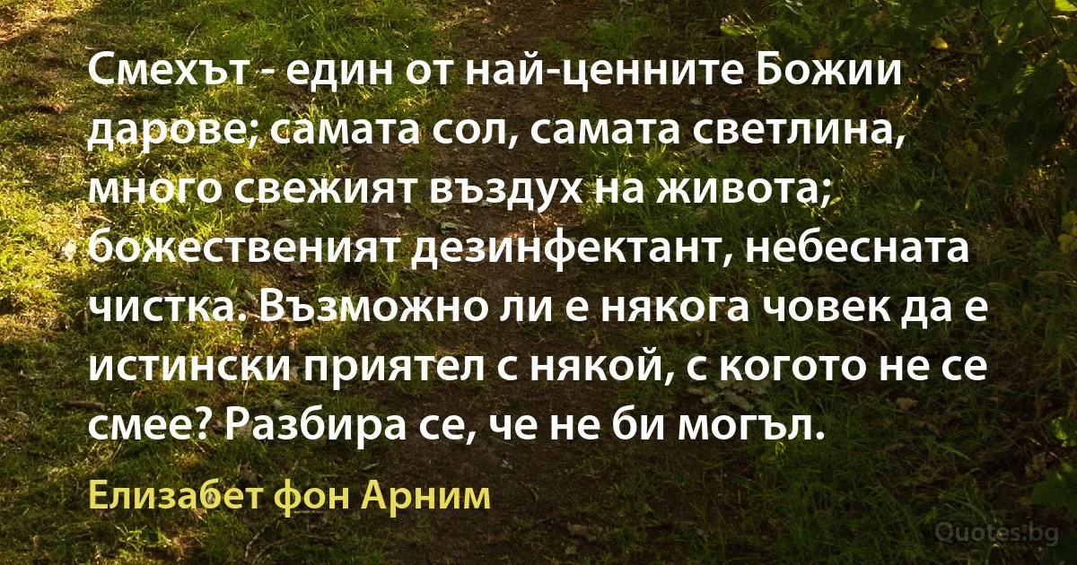 Смехът - един от най-ценните Божии дарове; самата сол, самата светлина, много свежият въздух на живота; божественият дезинфектант, небесната чистка. Възможно ли е някога човек да е истински приятел с някой, с когото не се смее? Разбира се, че не би могъл. (Елизабет фон Арним)