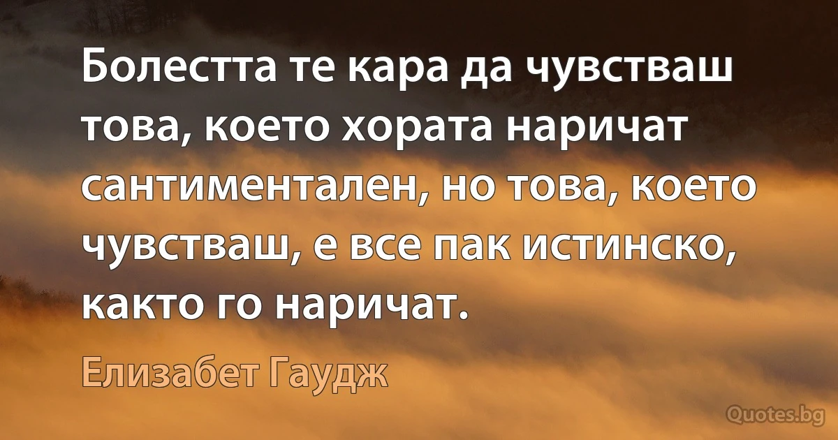 Болестта те кара да чувстваш това, което хората наричат сантиментален, но това, което чувстваш, е все пак истинско, както го наричат. (Елизабет Гаудж)