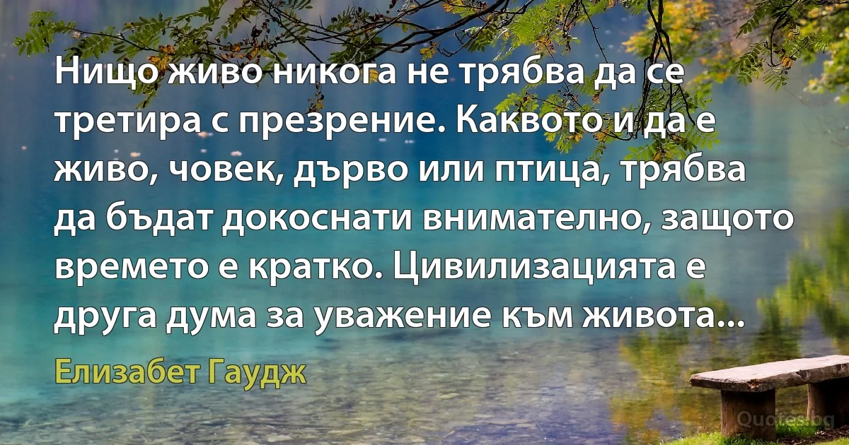 Нищо живо никога не трябва да се третира с презрение. Каквото и да е живо, човек, дърво или птица, трябва да бъдат докоснати внимателно, защото времето е кратко. Цивилизацията е друга дума за уважение към живота... (Елизабет Гаудж)