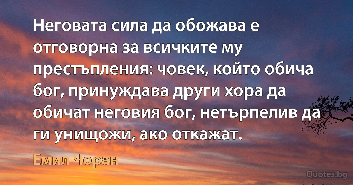 Неговата сила да обожава е отговорна за всичките му престъпления: човек, който обича бог, принуждава други хора да обичат неговия бог, нетърпелив да ги унищожи, ако откажат. (Емил Чоран)