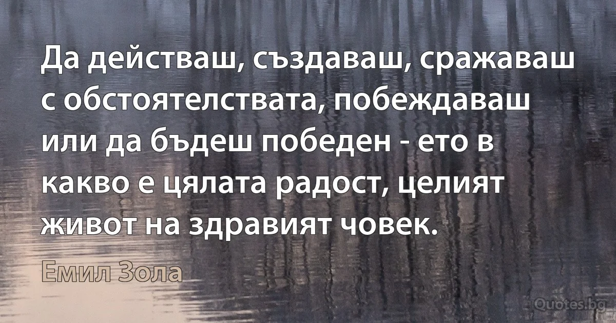 Да действаш, създаваш, сражаваш с обстоятелствата, побеждаваш или да бъдеш победен - ето в какво е цялата радост, целият живот на здравият човек. (Емил Зола)