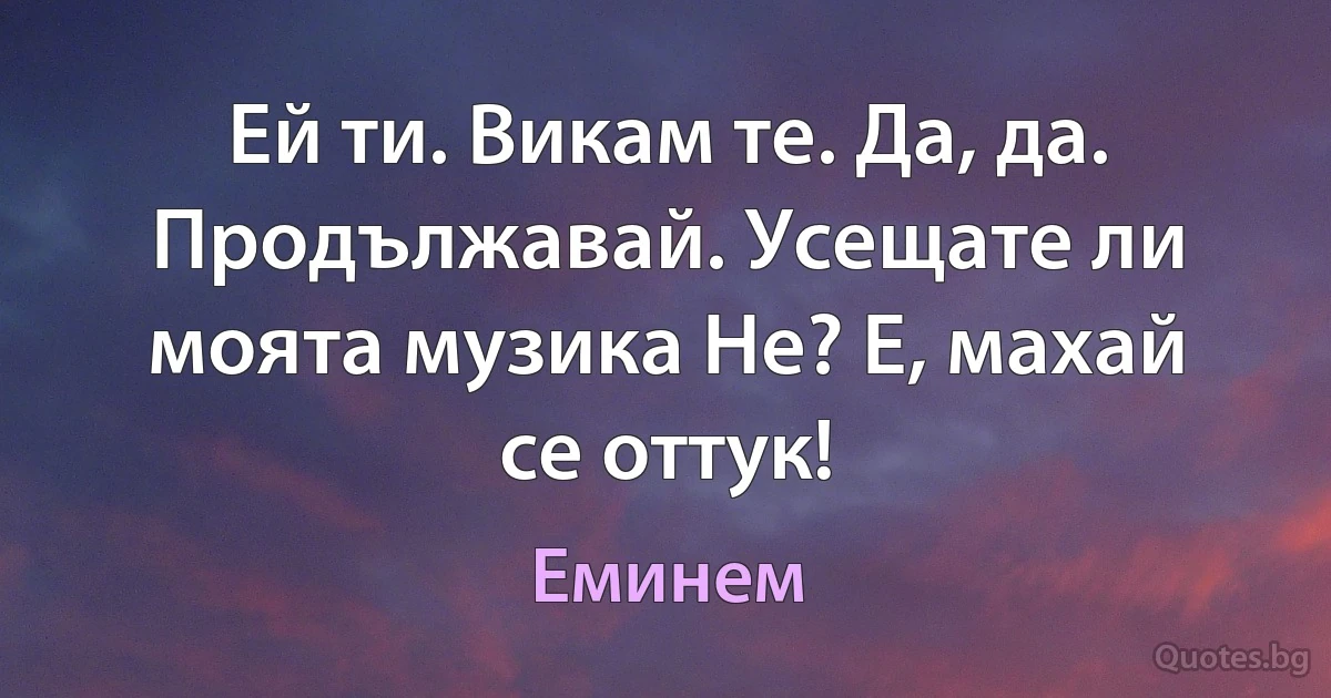 Ей ти. Викам те. Да, да. Продължавай. Усещате ли моята музика Не? Е, махай се оттук! (Еминем)