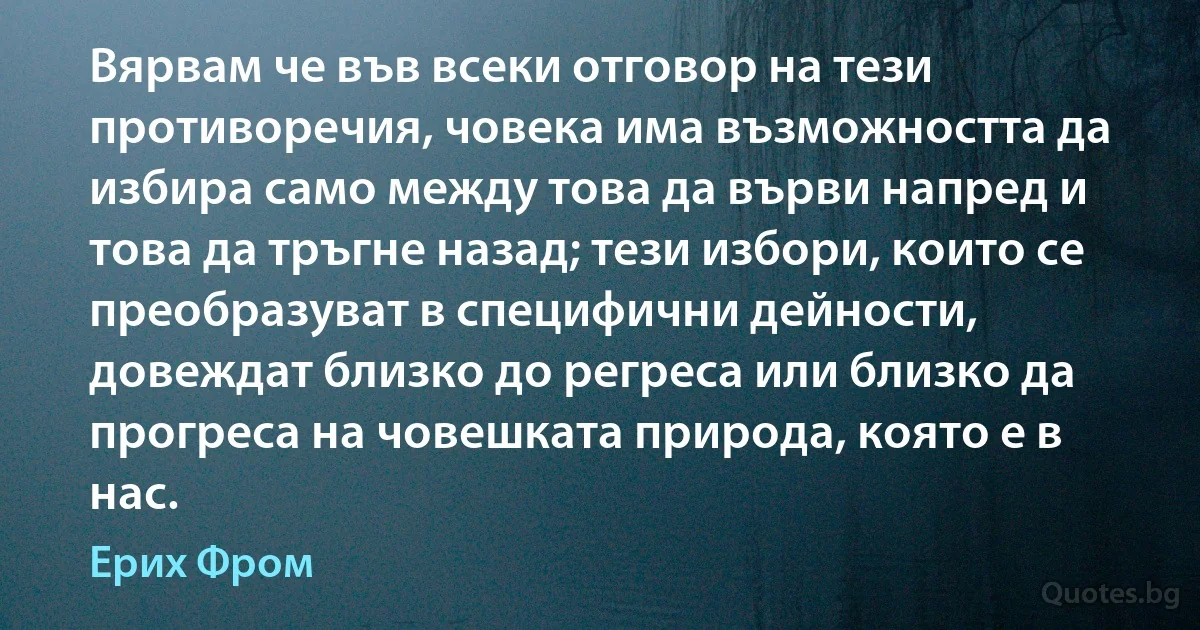 Вярвам че във всеки отговор на тези противоречия, човека има възможността да избира само между това да върви напред и това да тръгне назад; тези избори, които се преобразуват в специфични дейности, довеждат близко до регреса или близко да прогреса на човешката природа, която е в нас. (Ерих Фром)