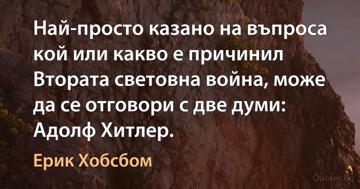 Най-просто казано на въпроса кой или какво е причинил Втората световна война, може да се отговори с две думи: Адолф Хитлер. (Ерик Хобсбом)