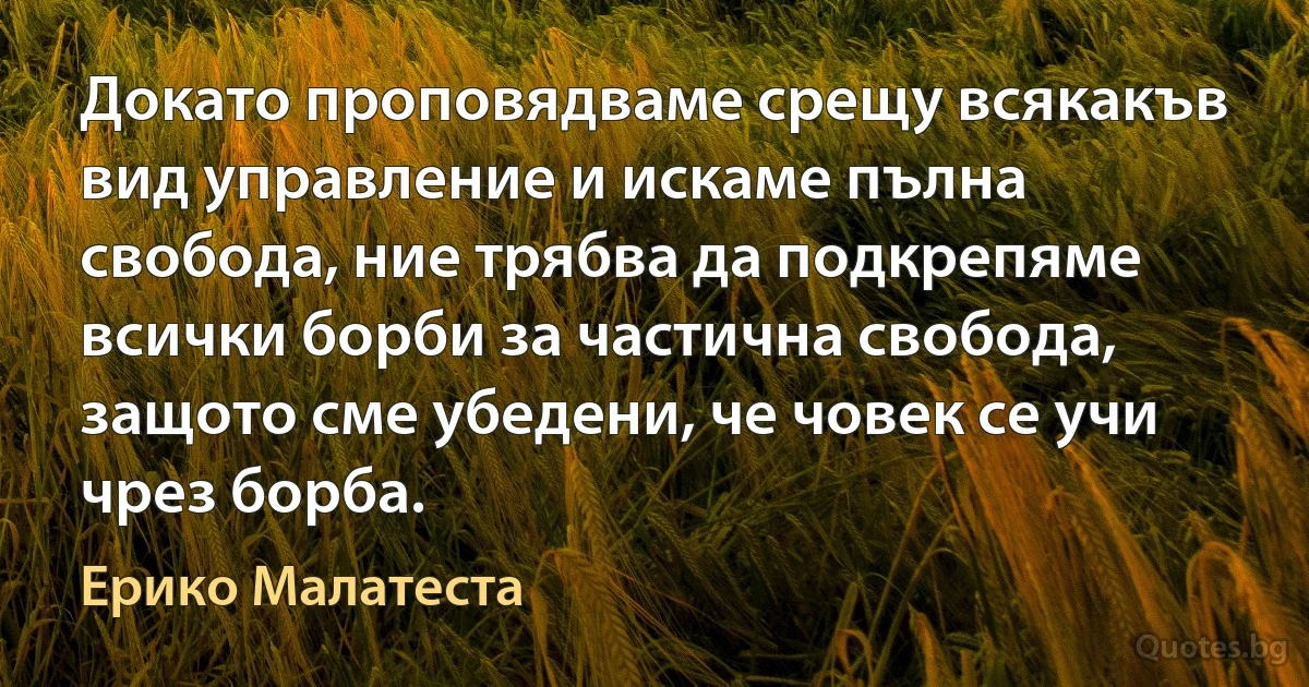 Докато проповядваме срещу всякакъв вид управление и искаме пълна свобода, ние трябва да подкрепяме всички борби за частична свобода, защото сме убедени, че човек се учи чрез борба. (Ерико Малатеста)