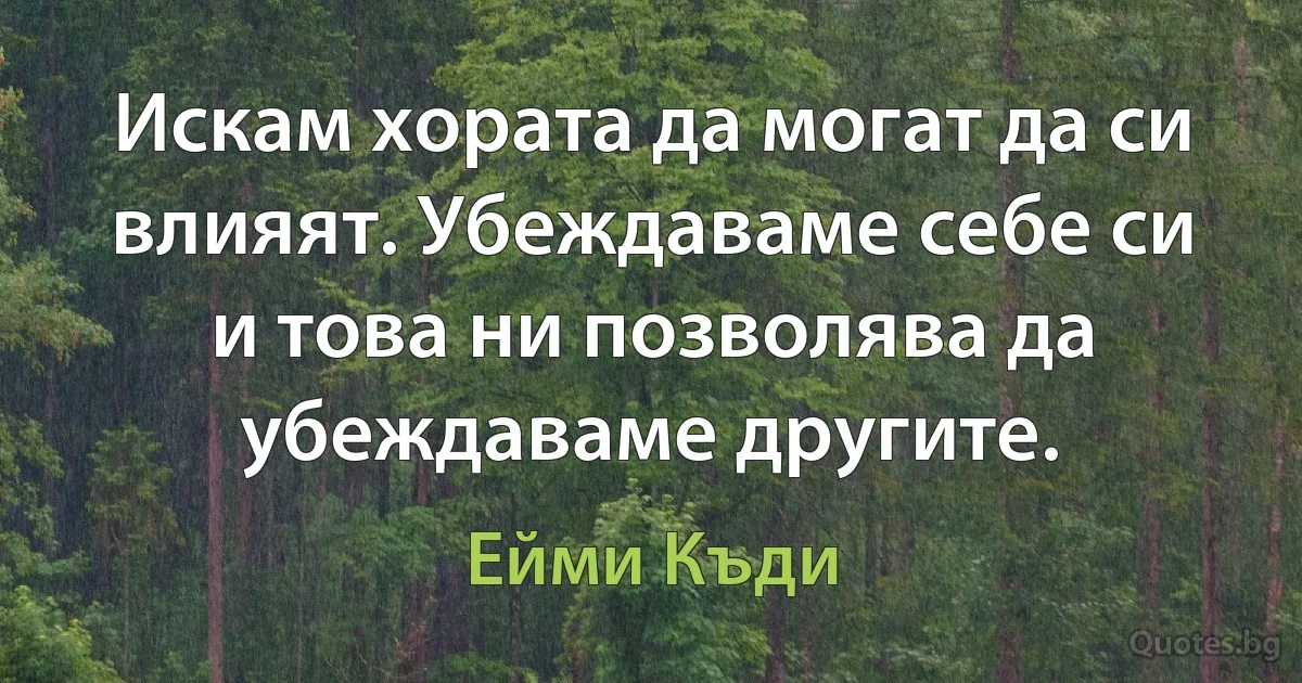 Искам хората да могат да си влияят. Убеждаваме себе си и това ни позволява да убеждаваме другите. (Ейми Къди)