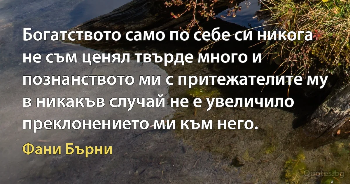 Богатството само по себе си никога не съм ценял твърде много и познанството ми с притежателите му в никакъв случай не е увеличило преклонението ми към него. (Фани Бърни)