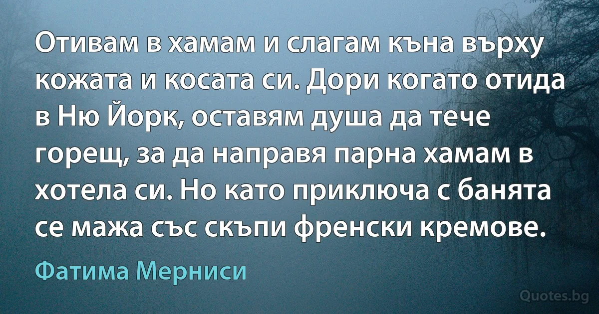 Отивам в хамам и слагам къна върху кожата и косата си. Дори когато отида в Ню Йорк, оставям душа да тече горещ, за да направя парна хамам в хотела си. Но като приключа с банята се мажа със скъпи френски кремове. (Фатима Мерниси)