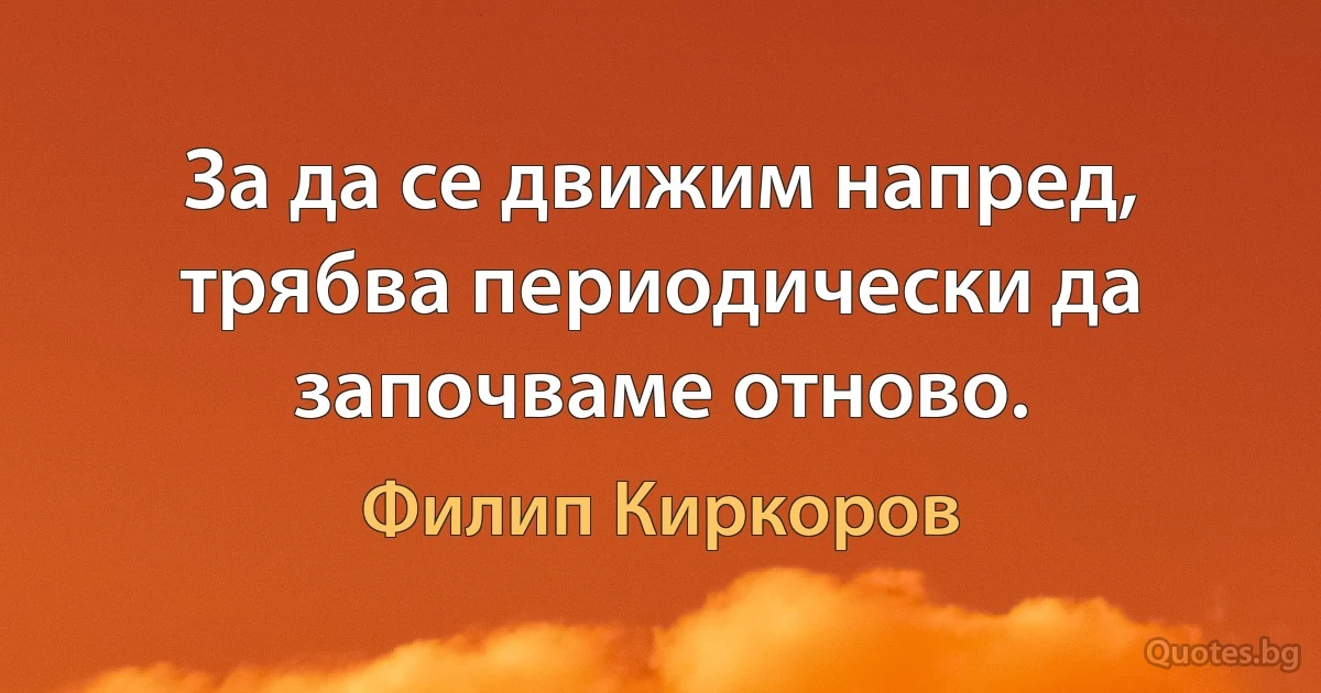 За да се движим напред, трябва периодически да започваме отново. (Филип Киркоров)