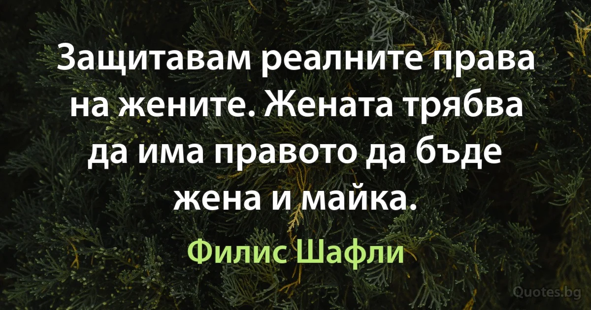 Защитавам реалните права на жените. Жената трябва да има правото да бъде жена и майка. (Филис Шафли)