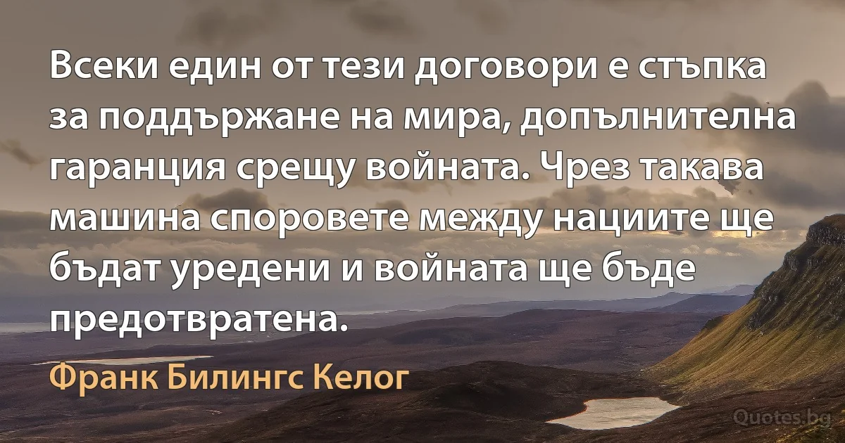 Всеки един от тези договори е стъпка за поддържане на мира, допълнителна гаранция срещу войната. Чрез такава машина споровете между нациите ще бъдат уредени и войната ще бъде предотвратена. (Франк Билингс Келог)