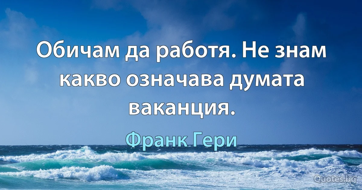 Обичам да работя. Не знам какво означава думата ваканция. (Франк Гери)