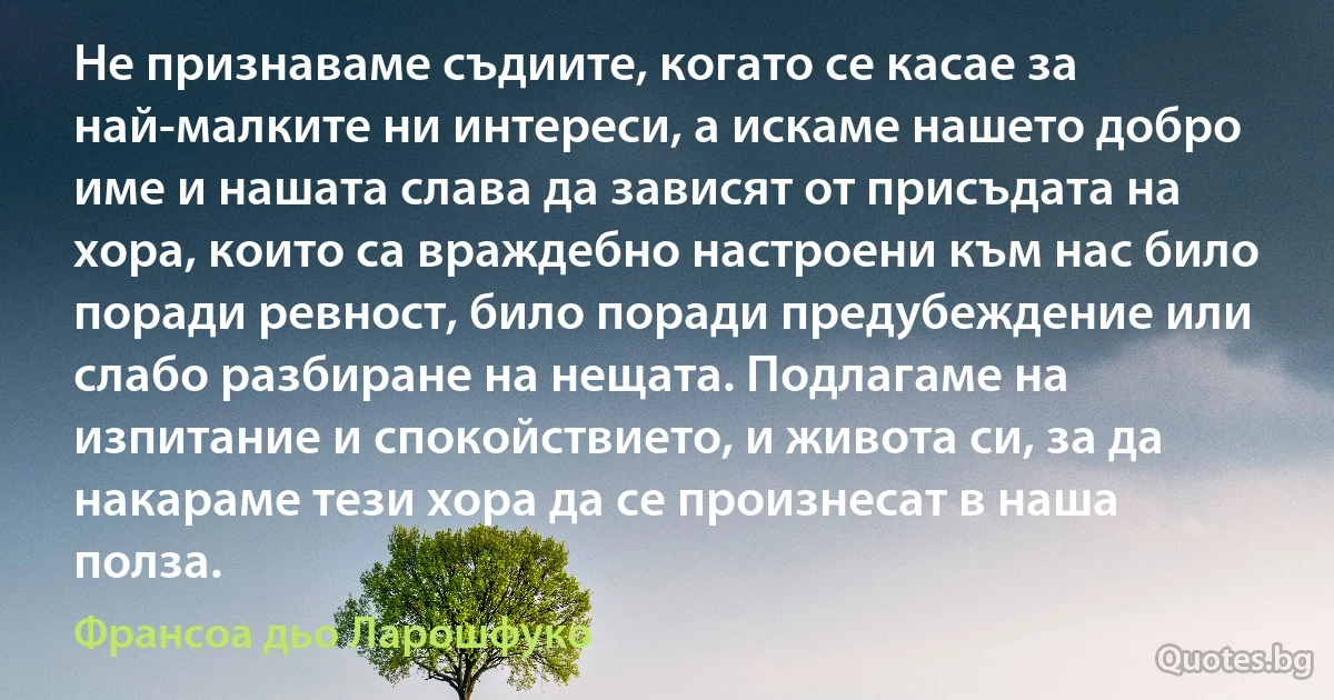 Не признаваме съдиите, когато се касае за най-малките ни интереси, а искаме нашето добро име и нашата слава да зависят от присъдата на хора, които са враждебно настроени към нас било поради ревност, било поради предубеждение или слабо разбиране на нещата. Подлагаме на изпитание и спокойствието, и живота си, за да накараме тези хора да се произнесат в наша полза. (Франсоа дьо Ларошфуко)