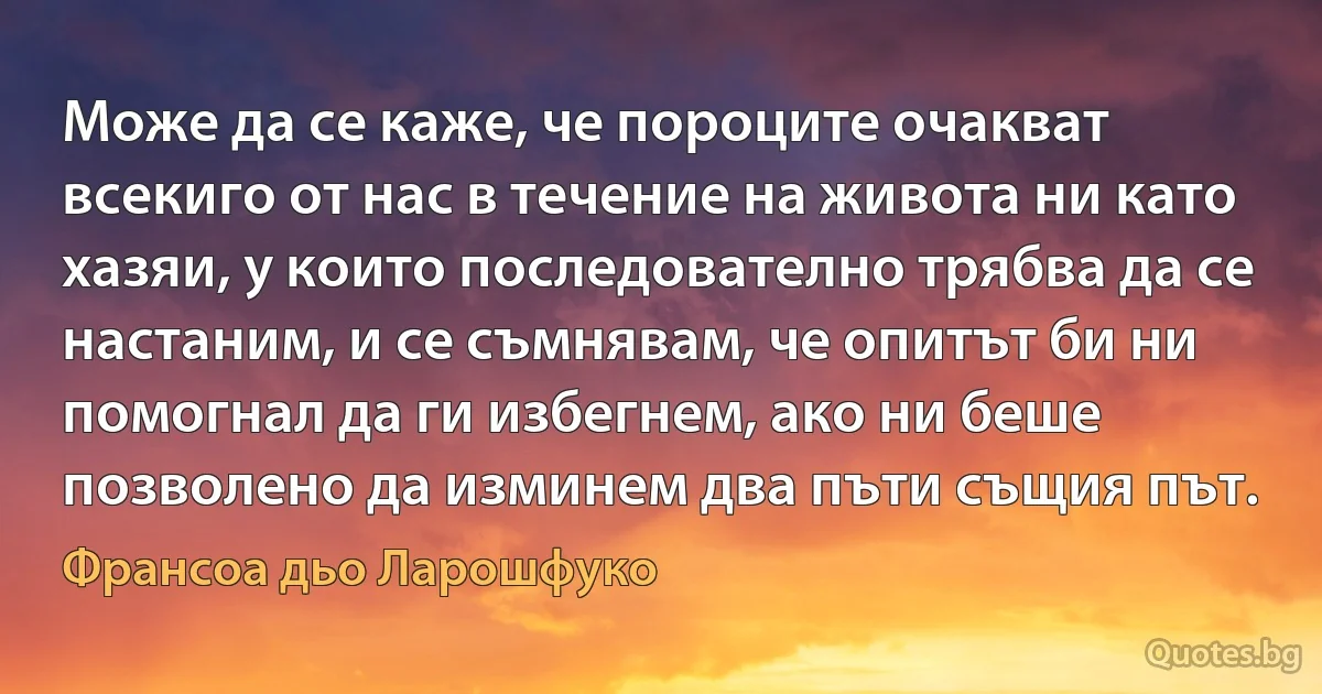 Може да се каже, че пороците очакват всекиго от нас в течение на живота ни като хазяи, у които последователно трябва да се настаним, и се съмнявам, че опитът би ни помогнал да ги избегнем, ако ни беше позволено да изминем два пъти същия път. (Франсоа дьо Ларошфуко)