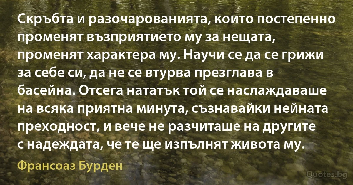 Скръбта и разочарованията, които постепенно променят възприятието му за нещата, променят характера му. Научи се да се грижи за себе си, да не се втурва презглава в басейна. Отсега нататък той се наслаждаваше на всяка приятна минута, съзнавайки нейната преходност, и вече не разчиташе на другите с надеждата, че те ще изпълнят живота му. (Франсоаз Бурден)