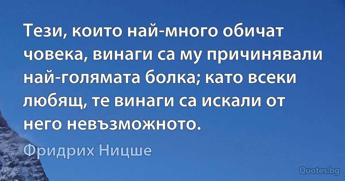 Тези, които най-много обичат човека, винаги са му причинявали най-голямата болка; като всеки любящ, те винаги са искали от него невъзможното. (Фридрих Ницше)