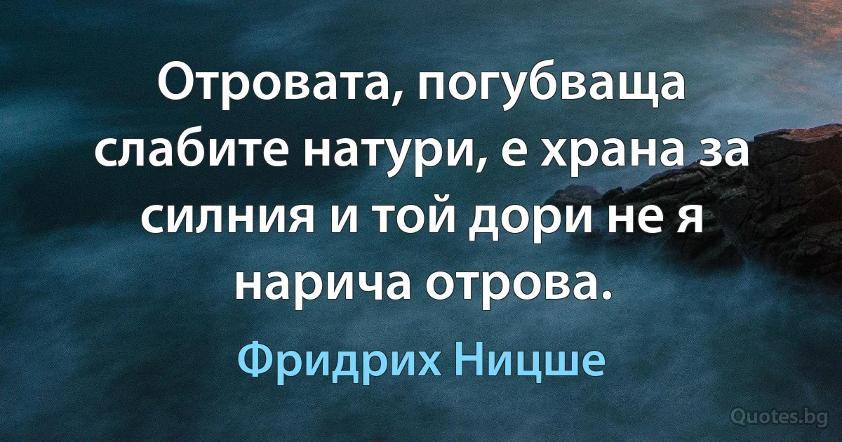 Отровата, погубваща слабите натури, е храна за силния и той дори не я нарича отрова. (Фридрих Ницше)