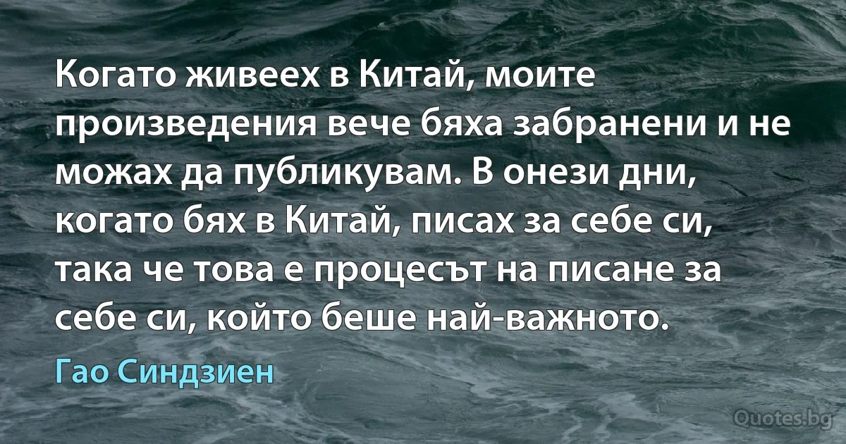 Когато живеех в Китай, моите произведения вече бяха забранени и не можах да публикувам. В онези дни, когато бях в Китай, писах за себе си, така че това е процесът на писане за себе си, който беше най-важното. (Гао Синдзиен)