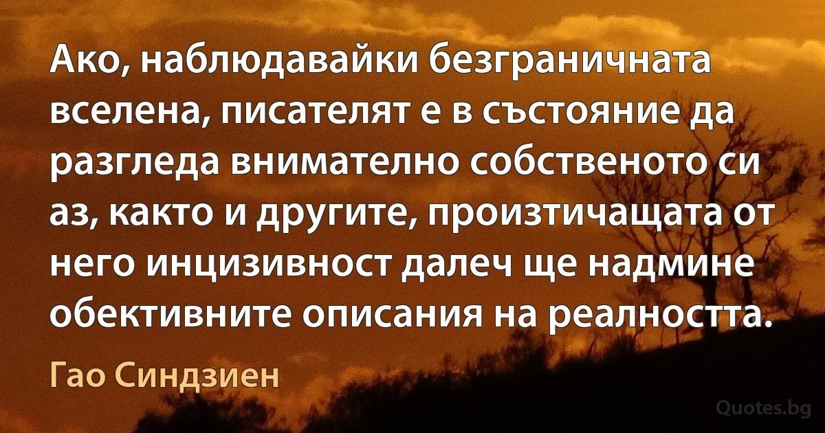 Ако, наблюдавайки безграничната вселена, писателят е в състояние да разгледа внимателно собственото си аз, както и другите, произтичащата от него инцизивност далеч ще надмине обективните описания на реалността. (Гао Синдзиен)