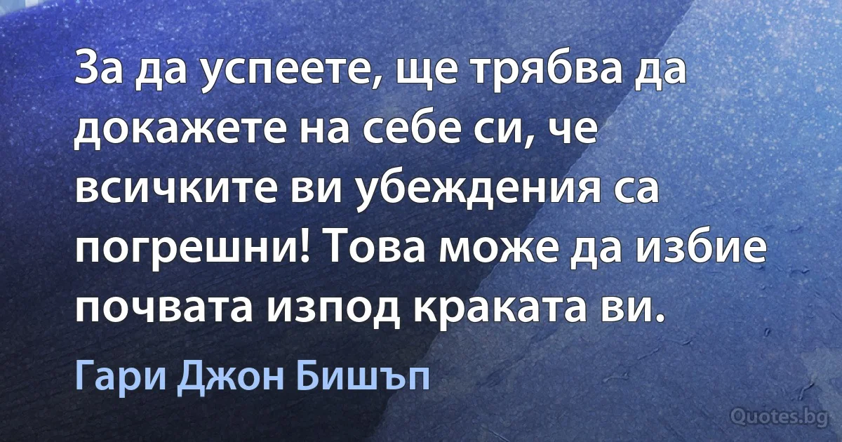 За да успеете, ще трябва да докажете на себе си, че всичките ви убеждения са погрешни! Това може да избие почвата изпод краката ви. (Гари Джон Бишъп)