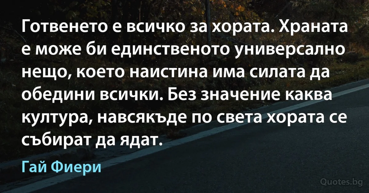 Готвенето е всичко за хората. Храната е може би единственото универсално нещо, което наистина има силата да обедини всички. Без значение каква култура, навсякъде по света хората се събират да ядат. (Гай Фиери)