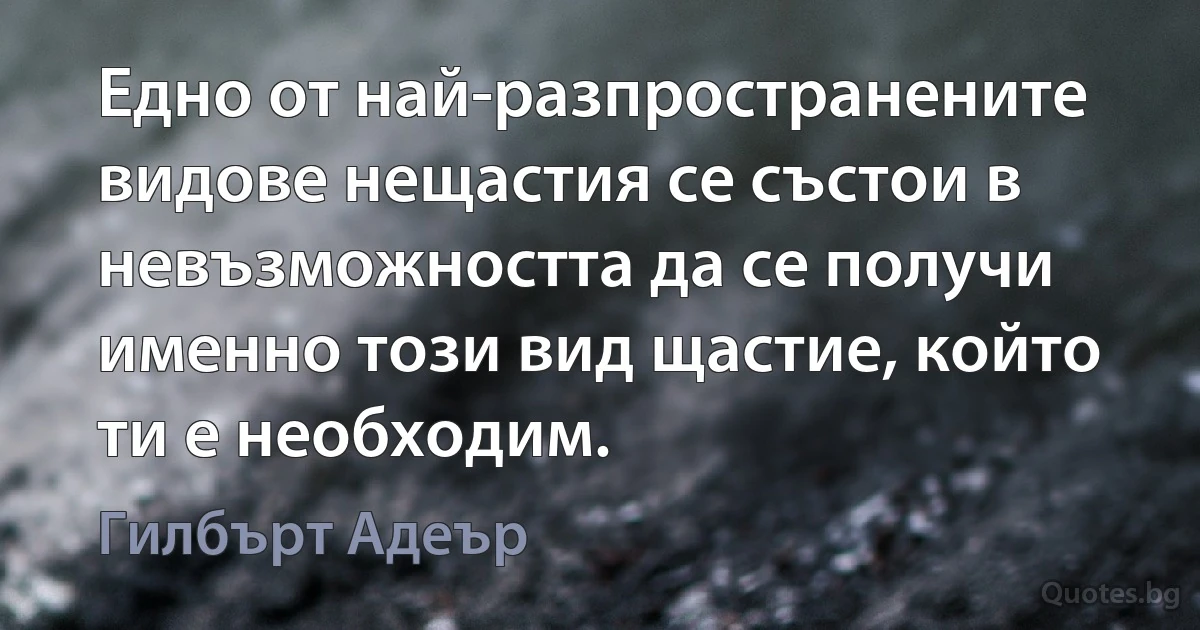 Едно от най-разпространените видове нещастия се състои в невъзможността да се получи именно този вид щастие, който ти е необходим. (Гилбърт Адеър)