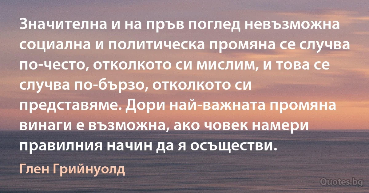 Значителна и на пръв поглед невъзможна социална и политическа промяна се случва по-често, отколкото си мислим, и това се случва по-бързо, отколкото си представяме. Дори най-важната промяна винаги е възможна, ако човек намери правилния начин да я осъществи. (Глен Грийнуолд)