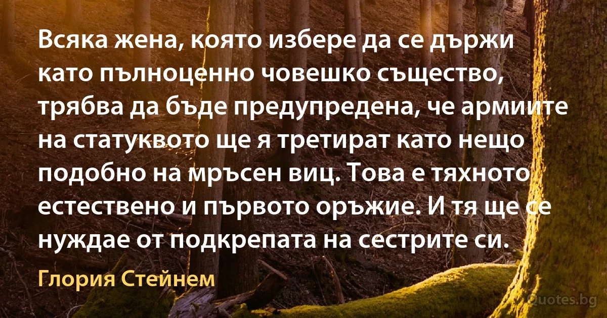 Всяка жена, която избере да се държи като пълноценно човешко същество, трябва да бъде предупредена, че армиите на статуквото ще я третират като нещо подобно на мръсен виц. Това е тяхното естествено и първото оръжие. И тя ще се нуждае от подкрепата на сестрите си. (Глория Стейнем)