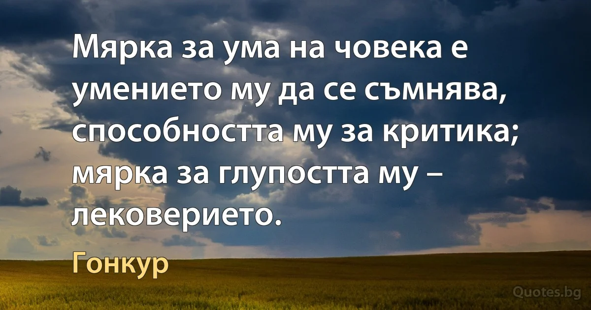 Мярка за ума на човека е умението му да се съмнява, способността му за критика; мярка за глупостта му – лековерието. (Гонкур)