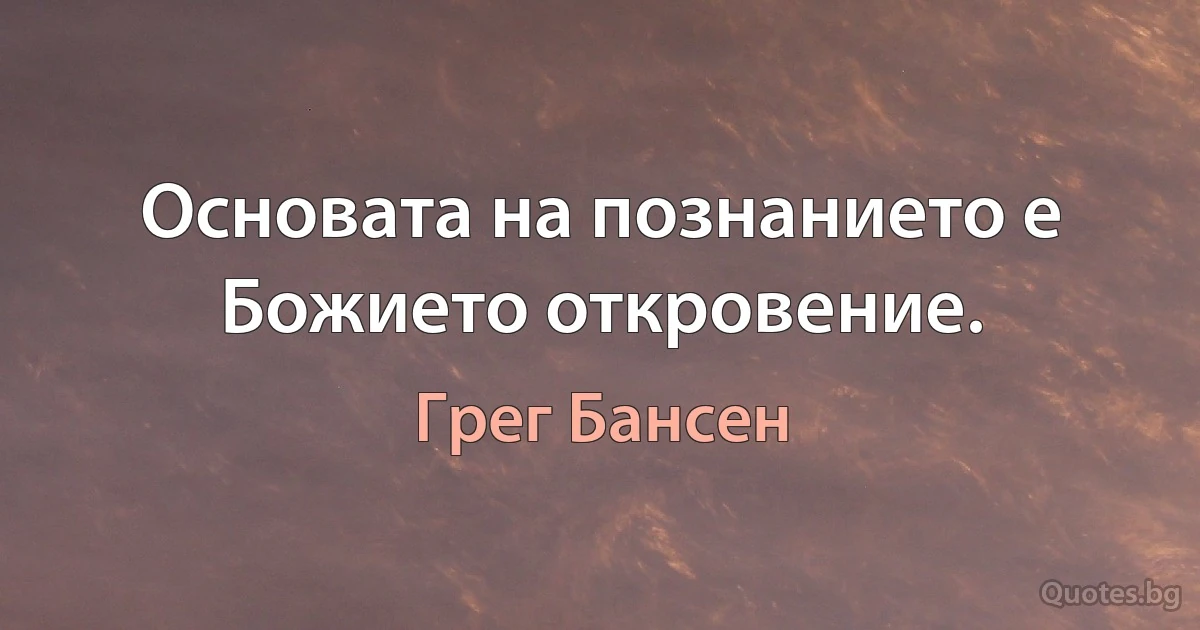 Основата на познанието е Божието откровение. (Грег Бансен)