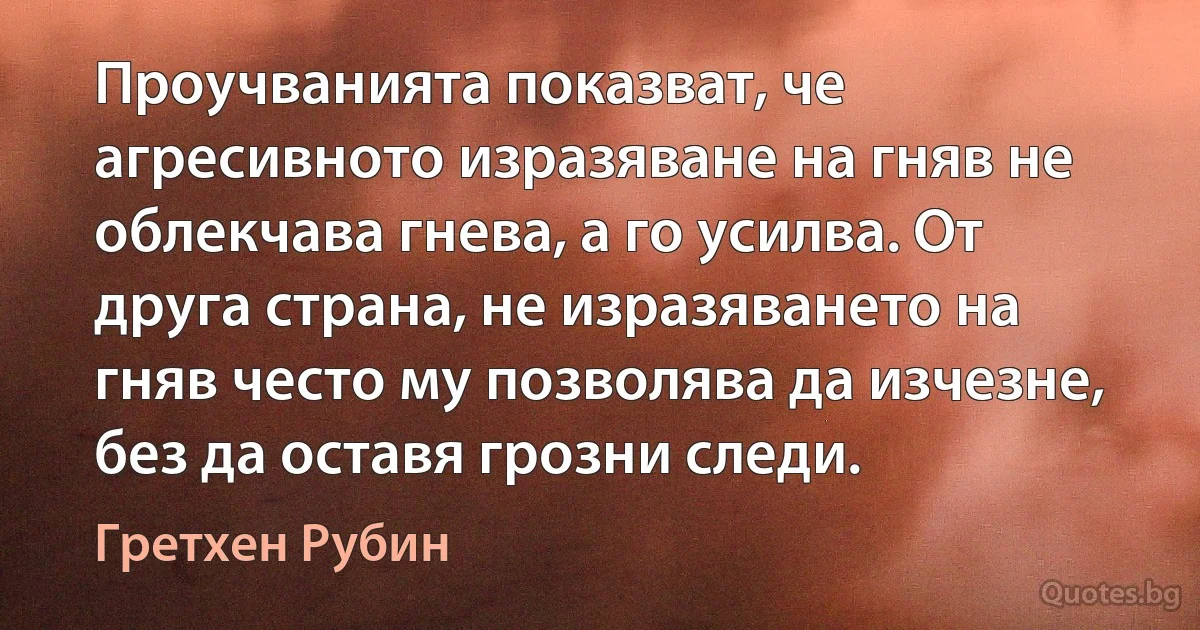 Проучванията показват, че агресивното изразяване на гняв не облекчава гнева, а го усилва. От друга страна, не изразяването на гняв често му позволява да изчезне, без да оставя грозни следи. (Гретхен Рубин)