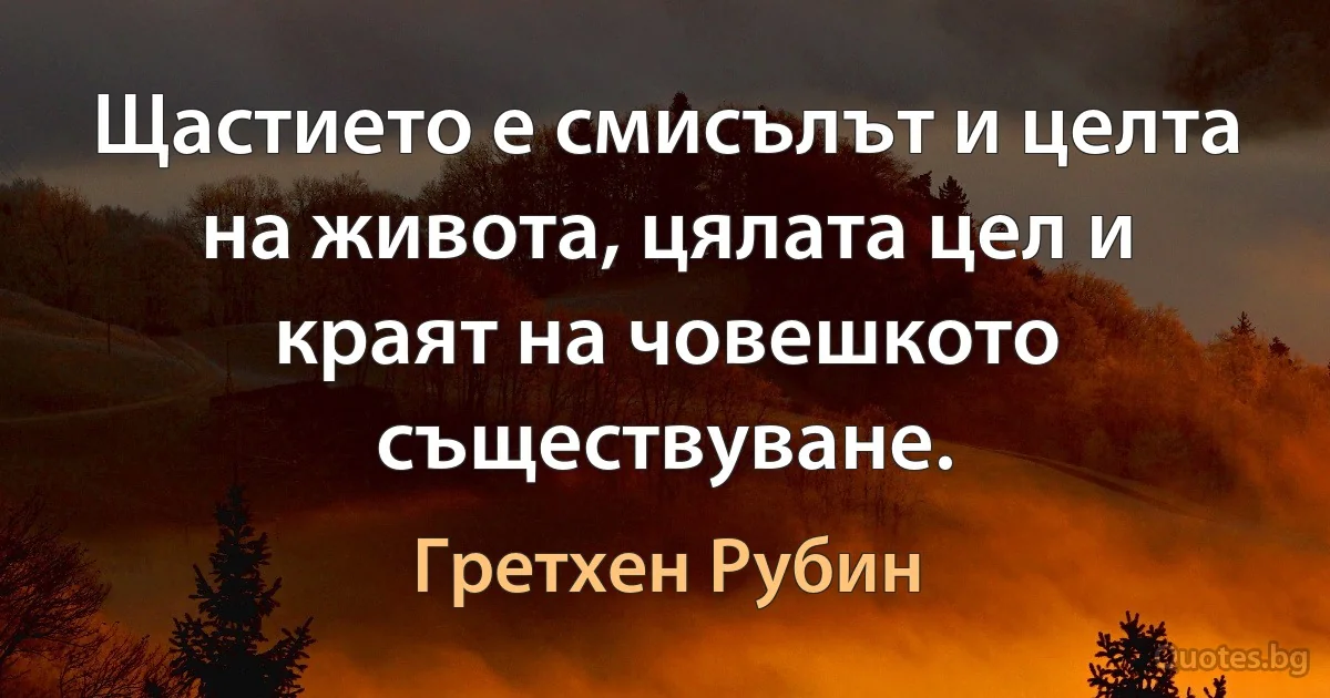 Щастието е смисълът и целта на живота, цялата цел и краят на човешкото съществуване. (Гретхен Рубин)