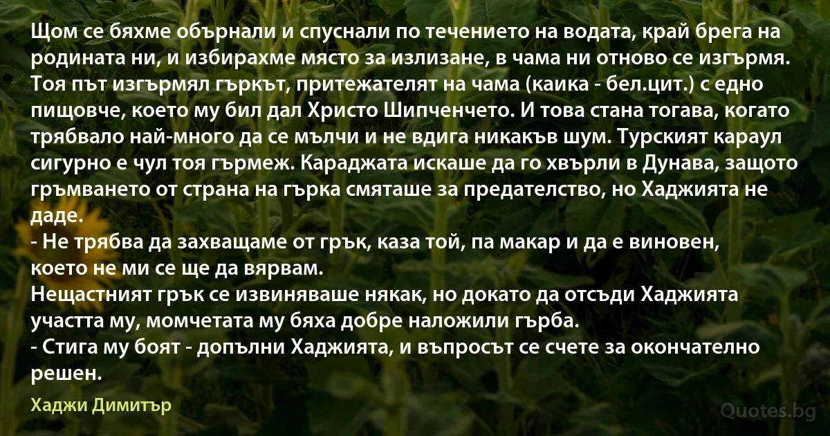 Щом се бяхме обърнали и спуснали по течението на водата, край брега на родината ни, и избирахме място за излизане, в чама ни отново се изгърмя. Тоя път изгърмял гъркът, притежателят на чама (каика - бел.цит.) с едно пищовче, което му бил дал Христо Шипченчето. И това стана тогава, когато трябвало най-много да се мълчи и не вдига никакъв шум. Турският караул сигурно е чул тоя гърмеж. Караджата искаше да го хвърли в Дунава, защото гръмването от страна на гърка смяташе за предателство, но Хаджията не даде.
- Не трябва да захващаме от грък, каза той, па макар и да е виновен, което не ми се ще да вярвам.
Нещастният грък се извиняваше някак, но докато да отсъди Хаджията участта му, момчетата му бяха добре наложили гърба.
- Стига му боят - допълни Хаджията, и въпросът се счете за окончателно решен. (Хаджи Димитър)