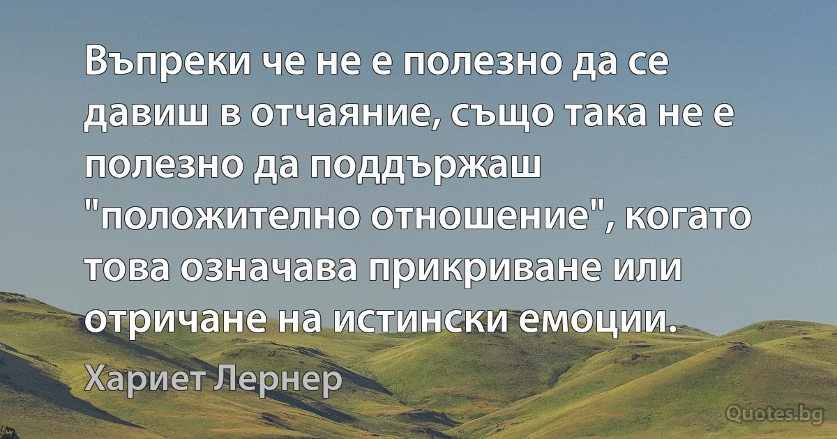 Въпреки че не е полезно да се давиш в отчаяние, също така не е полезно да поддържаш "положително отношение", когато това означава прикриване или отричане на истински емоции. (Хариет Лернер)