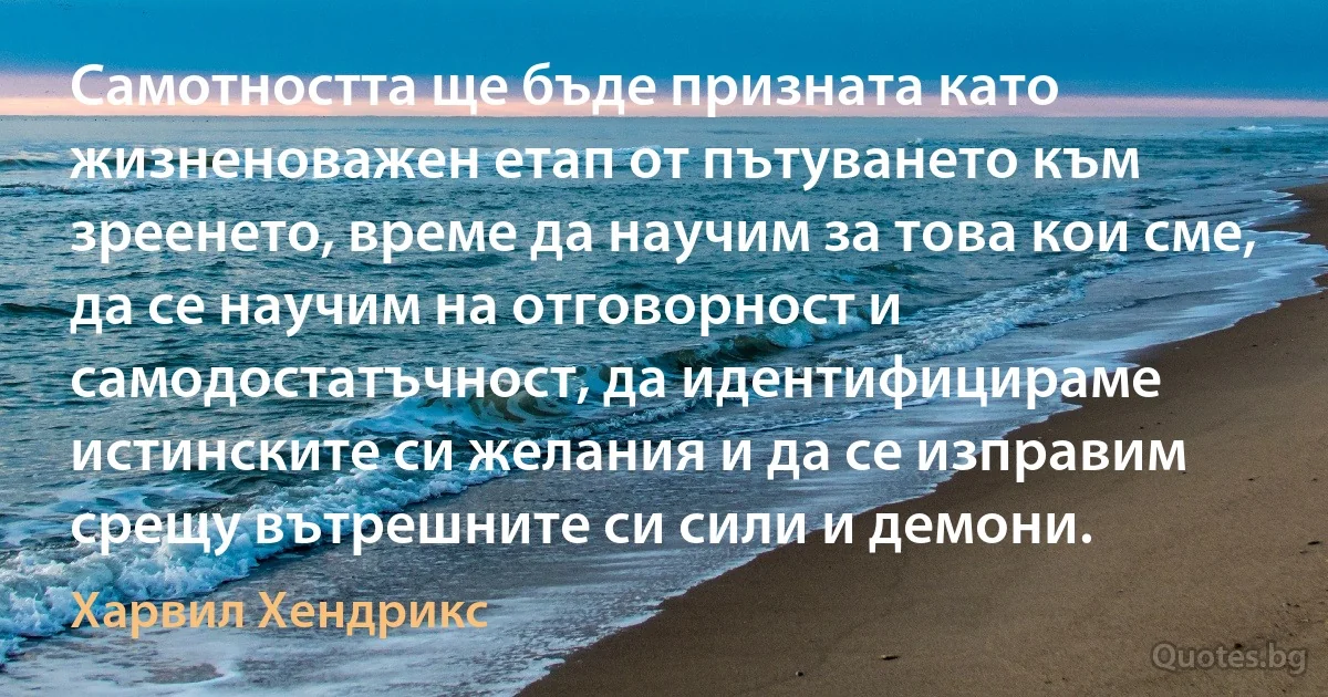 Самотността ще бъде призната като жизненоважен етап от пътуването към зреенето, време да научим за това кои сме, да се научим на отговорност и самодостатъчност, да идентифицираме истинските си желания и да се изправим срещу вътрешните си сили и демони. (Харвил Хендрикс)